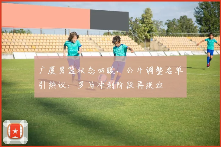 广厦男篮状态回暖,公牛调整名单引热议,罗马冲刺阶段再换血 - 好博体育官方入口