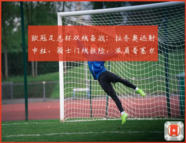 欧冠足总杯双线备战：拉齐奥远射中柱，骑士门线救险，浓眉哥塞尔维亚状态火爆 - 好博体育官方入口